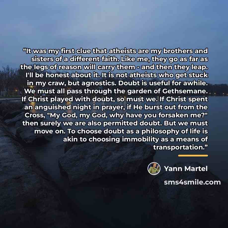 “It was my first clue that atheists are my brothers and sisters of a different faith. Like me, they go as far as the legs of reason will carry them - and then they leap. I'll be honest about it. It is not atheists who get stuck in my craw, but agnostics. Doubt is useful for awhile. We must all pass…” quote by Yann Martel