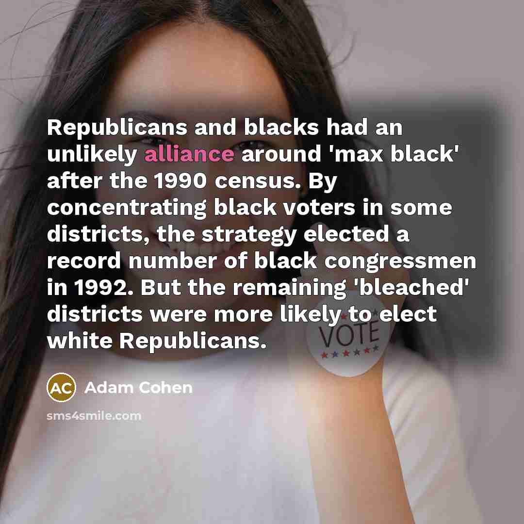 “Republicans and blacks had an unlikely alliance around 'max black' after the 1990 census. By concentrating black voters in some districts, the strategy elected a record number of black congressmen in 1992. But the remaining 'bleached' districts were more likely to elect white Republicans.” quote by Adam Cohen