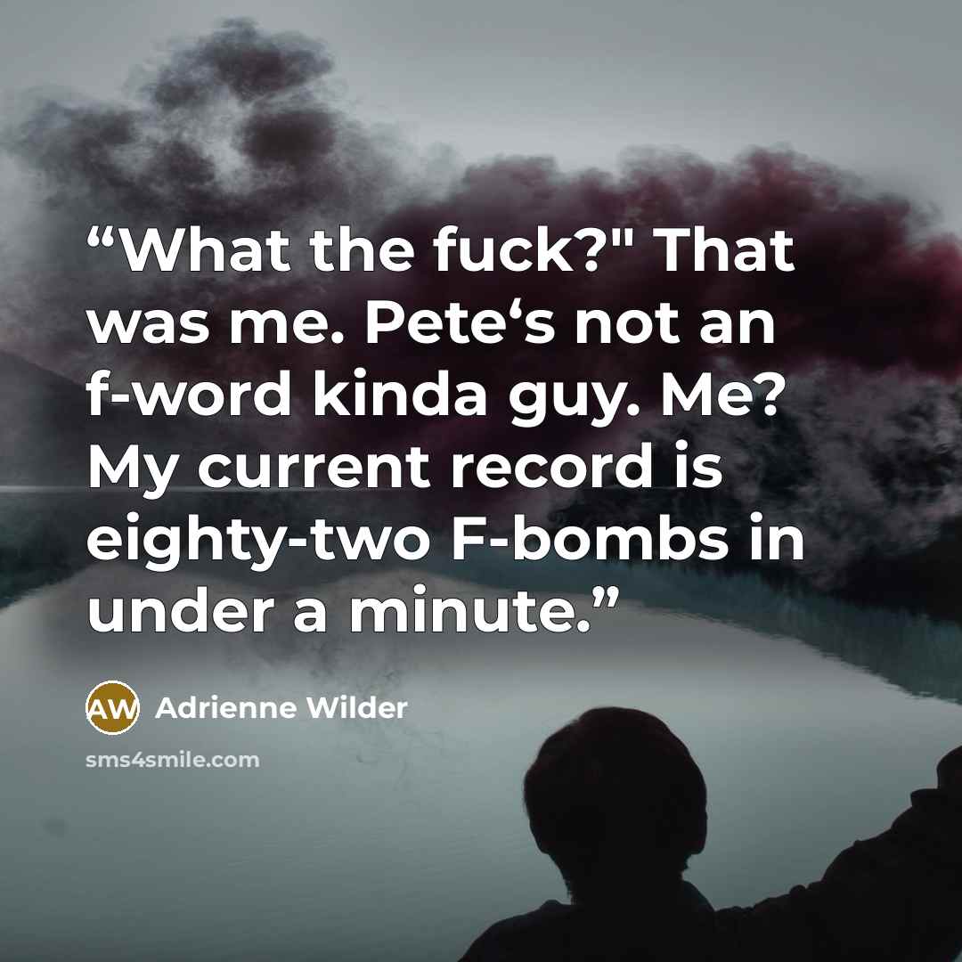 “What the fuck?" That was me. Pete‘s not an f-word kinda guy. Me? My current record is eighty-two F-bombs in under a minute.” quote by Adrienne Wilder