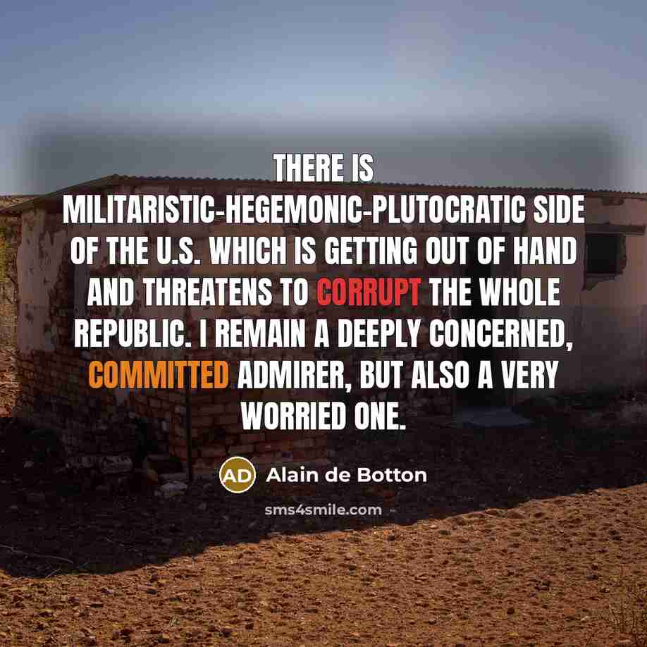 “There is militaristic-hegemonic-plutocratic side of the U.S. which is getting out of hand and threatens to corrupt the whole republic. I remain a deeply concerned, committed admirer, but also a very worried one.” quote by Alain de Botton