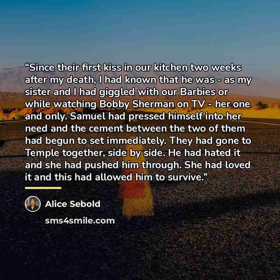 “Since their first kiss in our kitchen two weeks after my death, I had known that he was - as my sister and I had giggled with our Barbies or while watching Bobby Sherman on TV - her one and only. Samuel had pressed himself into her need and the cement between the two of them had begun to set…” quote by Alice Sebold