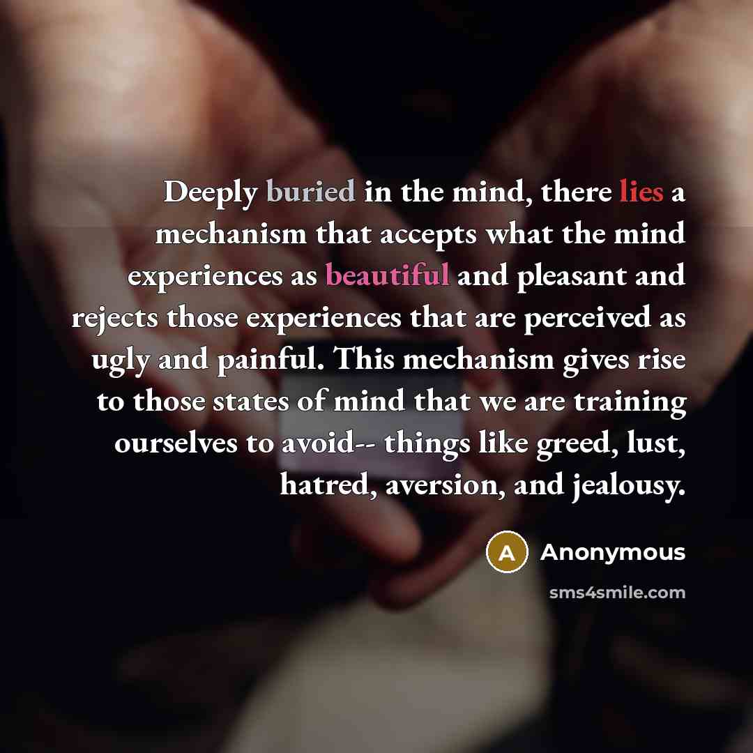 “Deeply buried in the mind, there lies a mechanism that accepts what the mind experiences as beautiful and pleasant and rejects those experiences that are perceived as ugly and painful. This mechanism gives rise to those states of mind that we are training ourselves to avoid-- things like greed…” quote by Anonymous