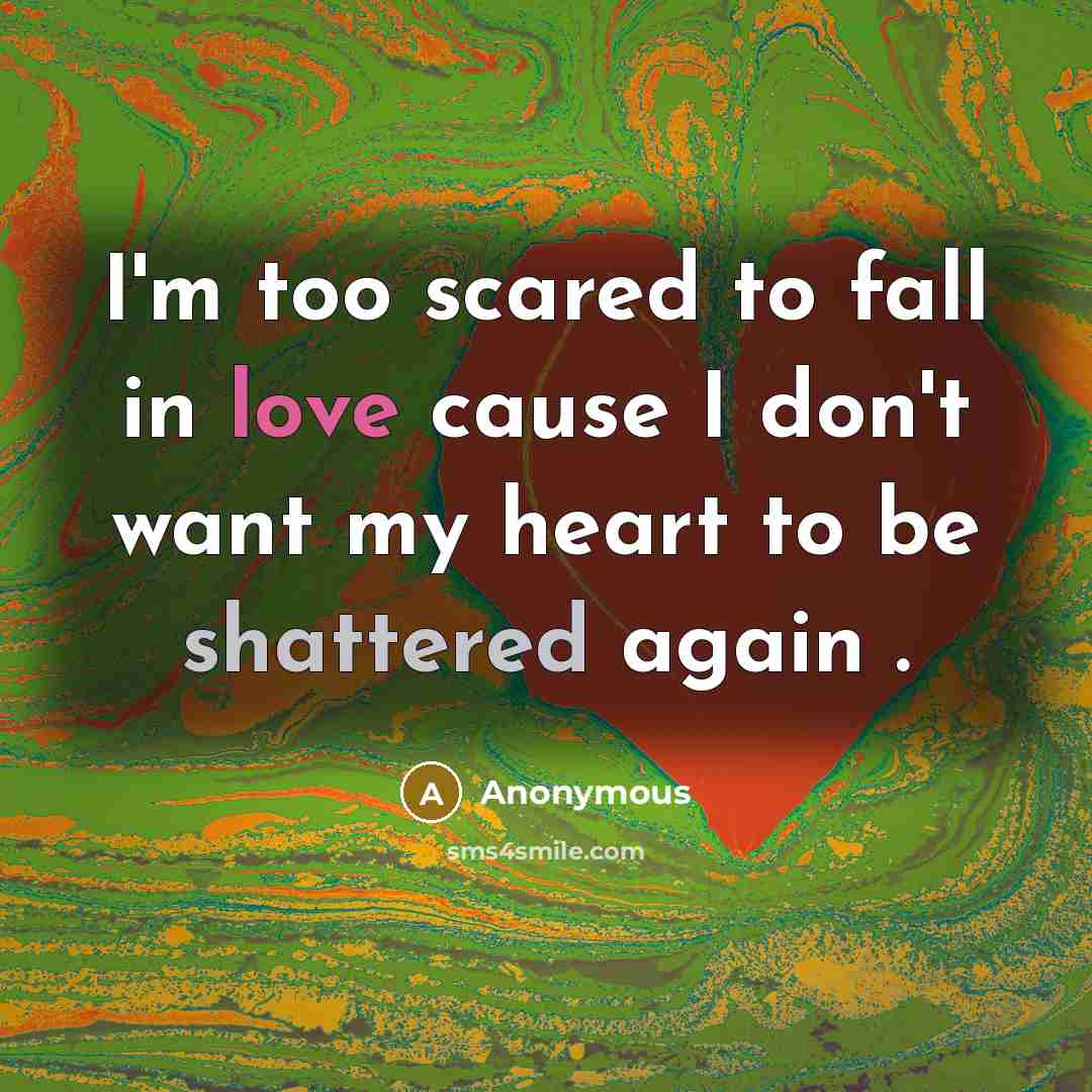 “I'm too scared to fall in love cause I don't want my heart to be shattered again .” quote by Anonymous