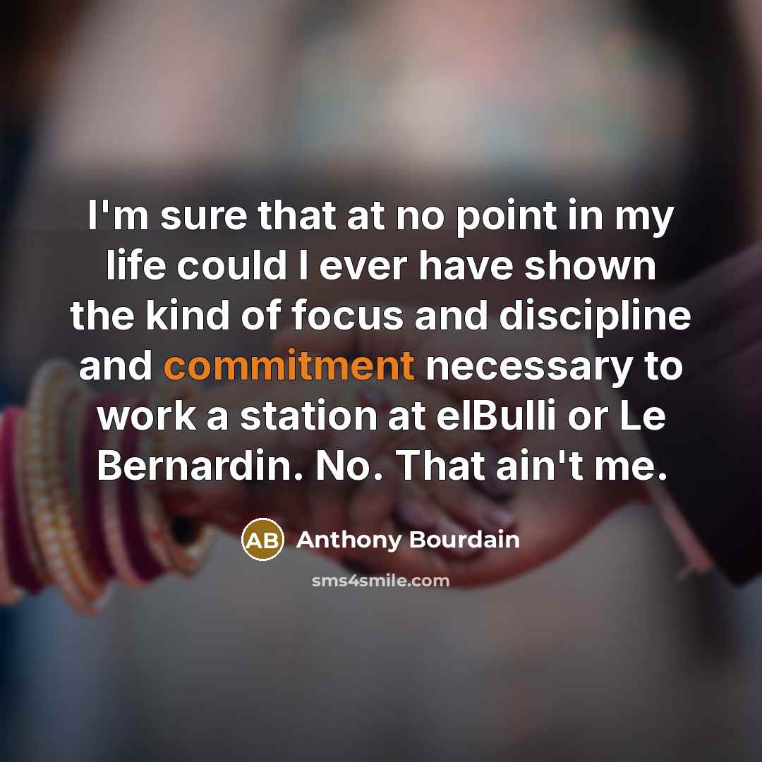 “I'm sure that at no point in my life could I ever have shown the kind of focus and discipline and commitment necessary to work a station at elBulli or Le Bernardin. No. That ain't me.” quote by Anthony Bourdain