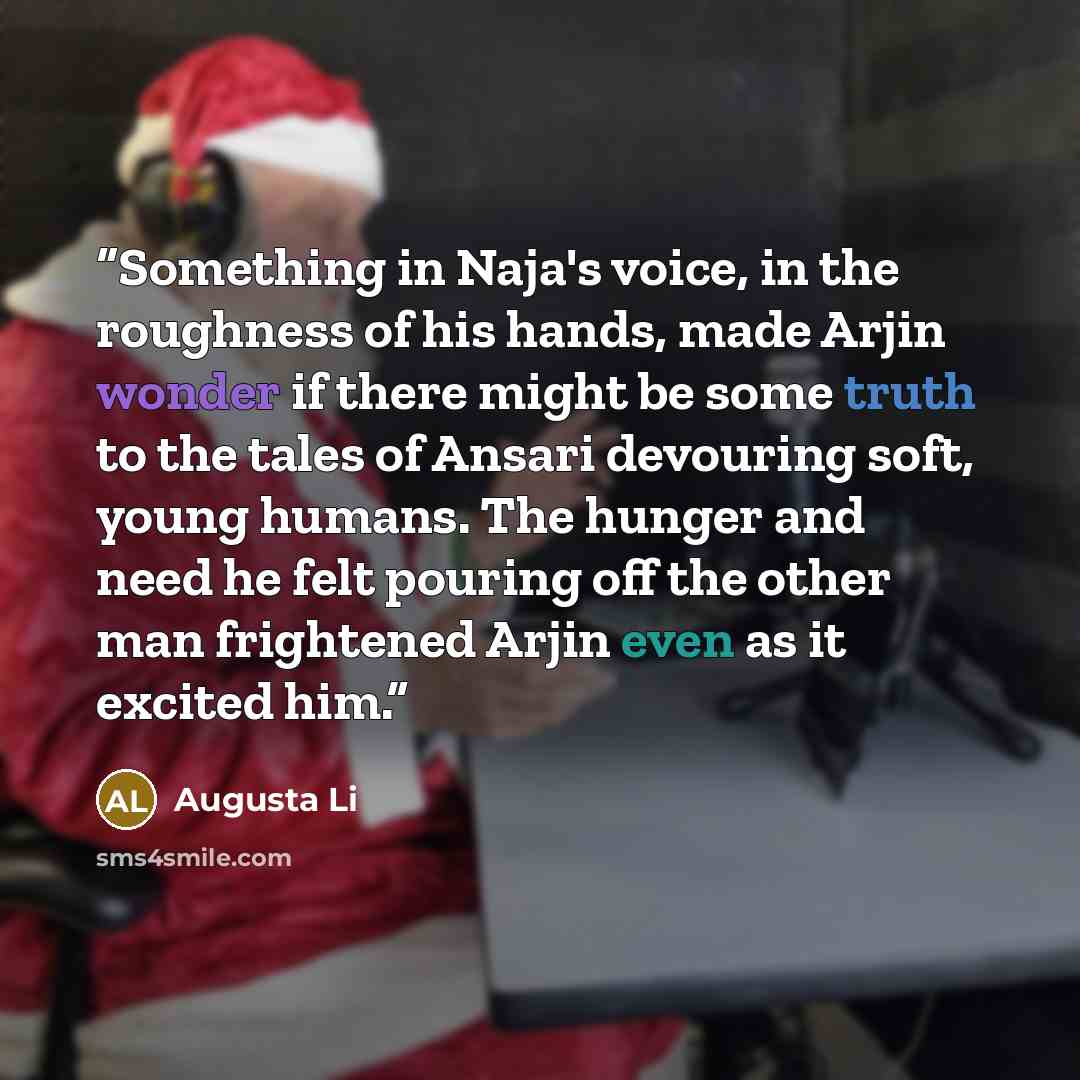 “Something in Naja's voice, in the roughness of his hands, made Arjin wonder if there might be some truth to the tales of Ansari devouring soft, young humans. The hunger and need he felt pouring off the other man frightened Arjin even as it excited him.” quote by Augusta Li