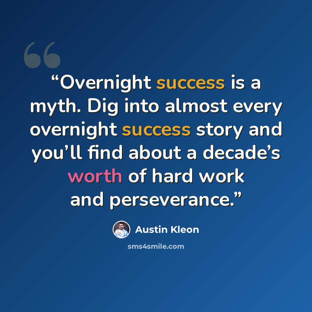 “Overnight success is a myth. Dig into almost every overnight success story and you’ll find about a decade’s worth of hard work and perseverance.” quote by Austin Kleon