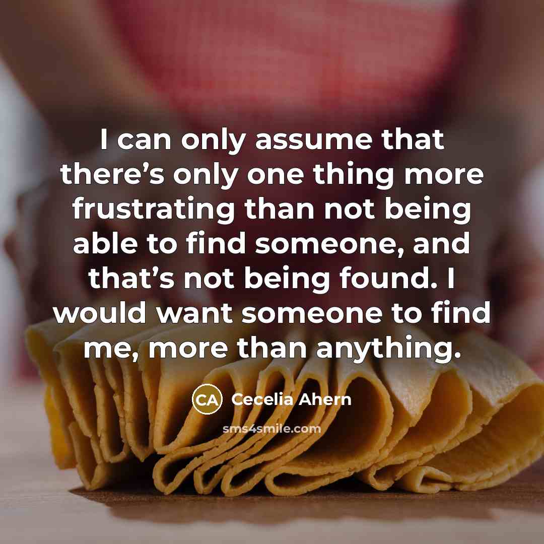 “I can only assume that there’s only one thing more frustrating than not being able to find someone, and that’s not being found. I would want someone to find me, more than anything.” quote by Cecelia Ahern