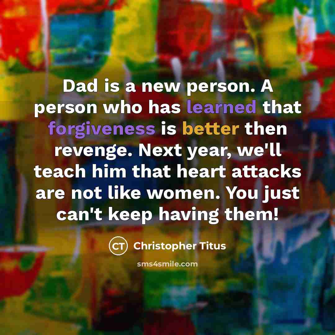 “Dad is a new person. A person who has learned that forgiveness is better then revenge. Next year, we'll teach him that heart attacks are not like women. You just can't keep having them!” quote by Christopher Titus