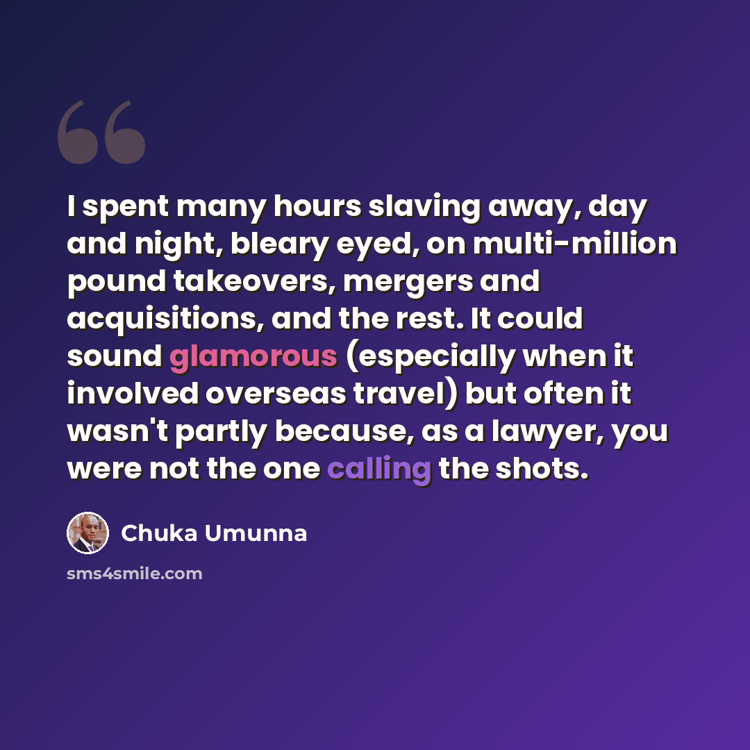“I spent many hours slaving away, day and night, bleary eyed, on multi-million pound takeovers, mergers and acquisitions, and the rest. It could sound glamorous (especially when it involved overseas travel) but often it wasn't partly because, as a lawyer, you were not the one calling the shots.” quote by Chuka Umunna
