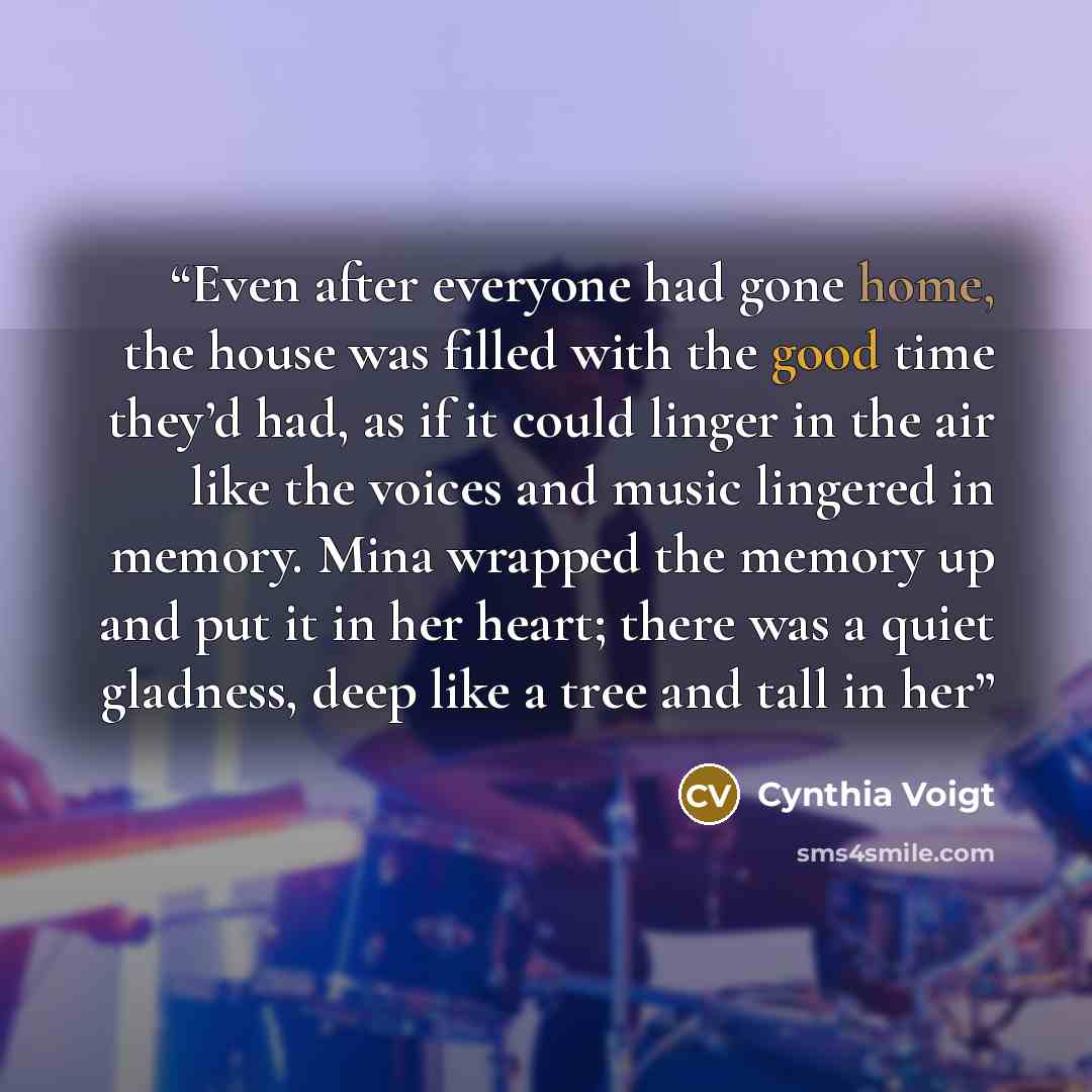 “Even after everyone had gone home, the house was filled with the good time they’d had, as if it could linger in the air like the voices and music lingered in memory. Mina wrapped the memory up and put it in her heart; there was a quiet gladness, deep like a tree and tall in her” quote by Cynthia Voigt