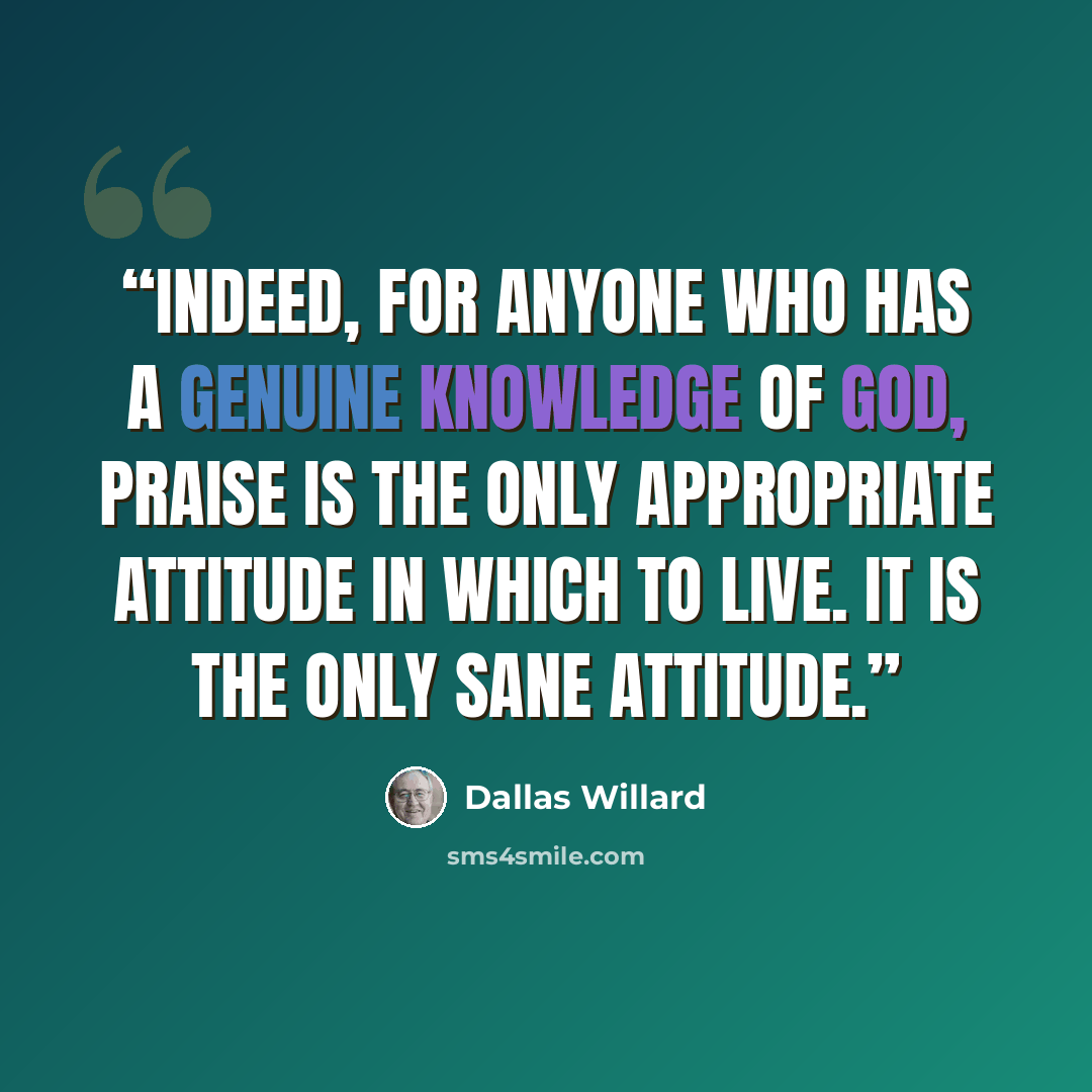 “Indeed, for anyone who has a genuine knowledge of God, praise is the only appropriate attitude in which to live. It is the only sane attitude.” quote by Dallas Willard