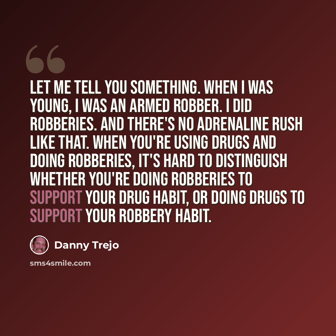 “Let me tell you something. When I was young, I was an armed robber. I did robberies. And there's no adrenaline rush like that. When you're using drugs and doing robberies, it's hard to distinguish whether you're doing robberies to support your drug habit, or doing drugs to support your robbery…” quote by Danny Trejo