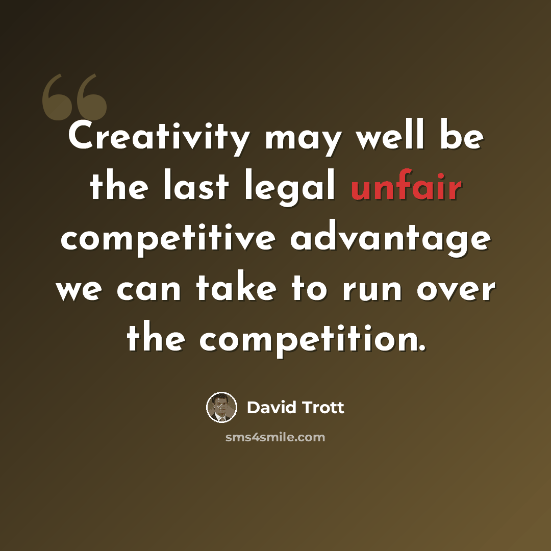 “Creativity may well be the last legal unfair competitive advantage we can take to run over the competition.” quote by David Trott