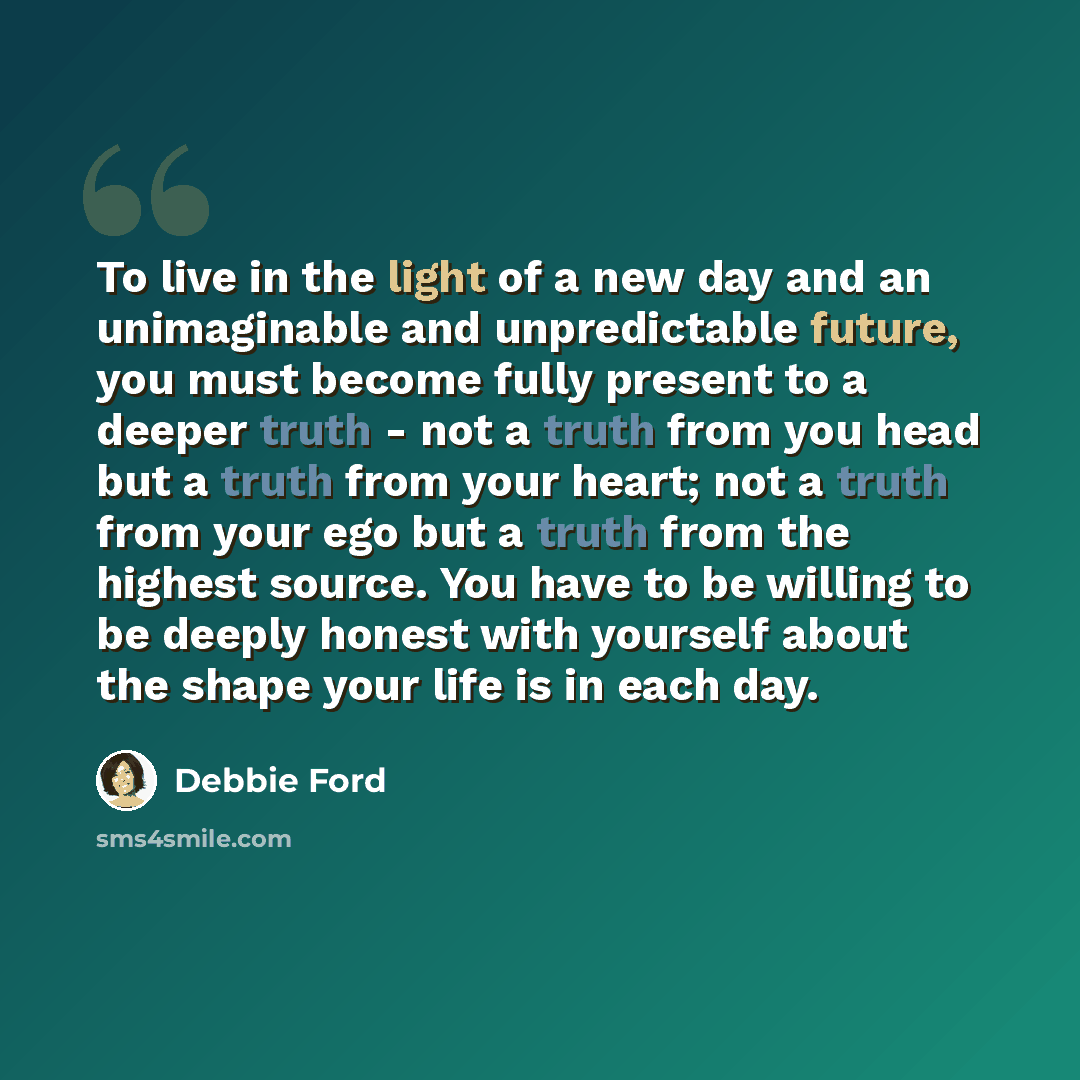 “To live in the light of a new day and an unimaginable and unpredictable future, you must become fully present to a deeper truth - not a truth from you head but a truth from your heart; not a truth from your ego but a truth from the highest source. You have to be willing to be deeply honest with…” quote by Debbie Ford