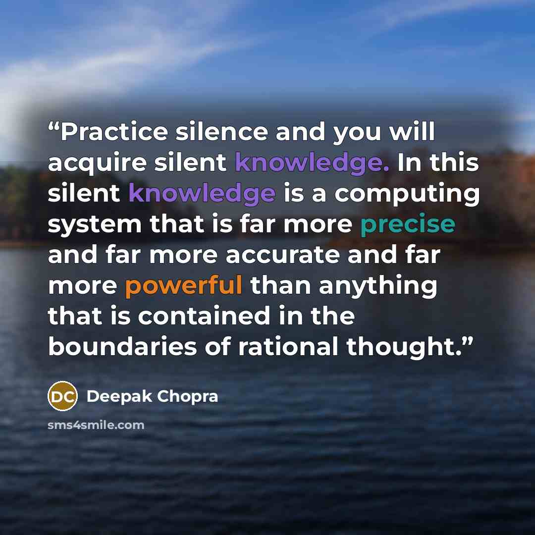 “Practice silence and you will acquire silent knowledge. In this silent knowledge is a computing system that is far more precise and far more accurate and far more powerful than anything that is contained in the boundaries of rational thought.” quote by Deepak Chopra