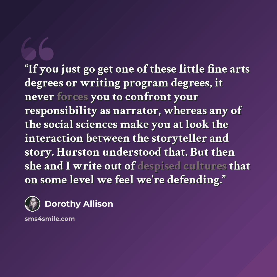 “If you just go get one of these little fine arts degrees or writing program degrees, it never forces you to confront your responsibility as narrator, whereas any of the social sciences make you at look the interaction between the storyteller and story. Hurston understood that. But then she and I…” quote by Dorothy Allison