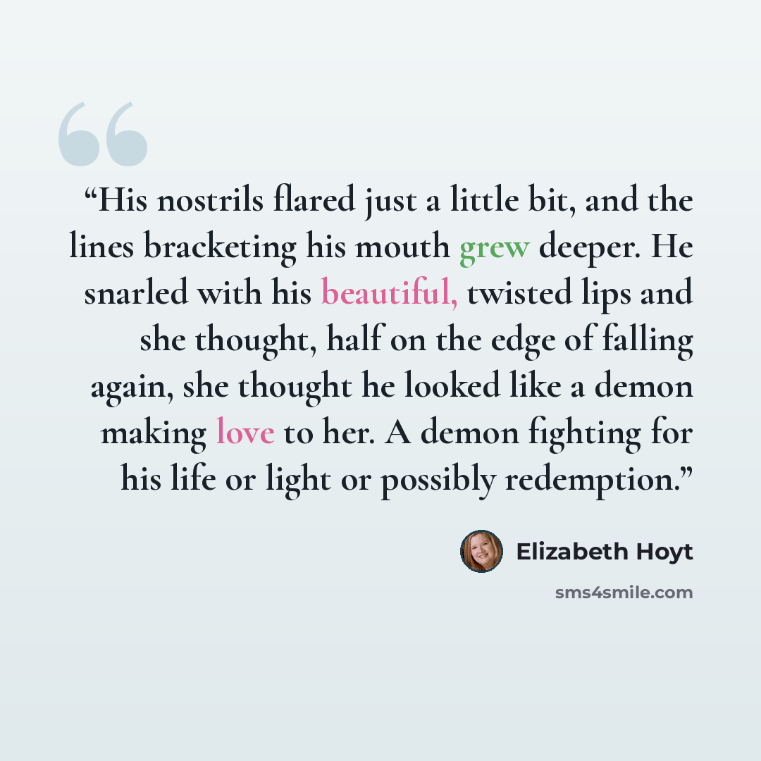 “His nostrils flared just a little bit, and the lines bracketing his mouth grew deeper. He snarled with his beautiful, twisted lips and she thought, half on the edge of falling again, she thought he looked like a demon making love to her. A demon fighting for his life or light or possibly redemption.” quote by Elizabeth Hoyt