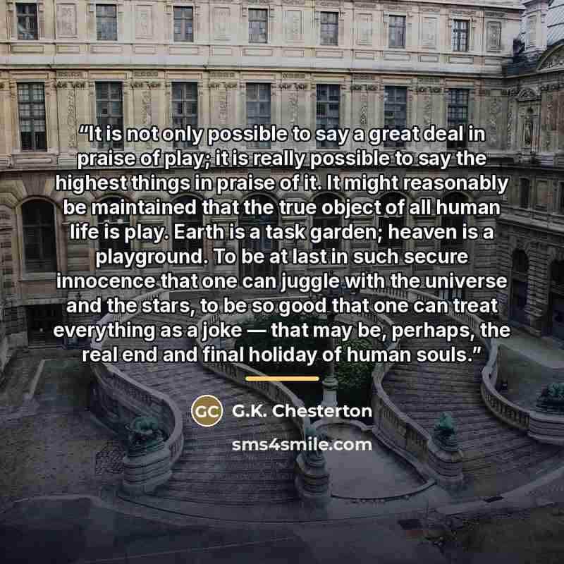 “It is not only possible to say a great deal in praise of play; it is really possible to say the highest things in praise of it. It might reasonably be maintained that the true object of all human life is play. Earth is a task garden; heaven is a playground. To be at last in such secure innocence…” quote by G.K. Chesterton
