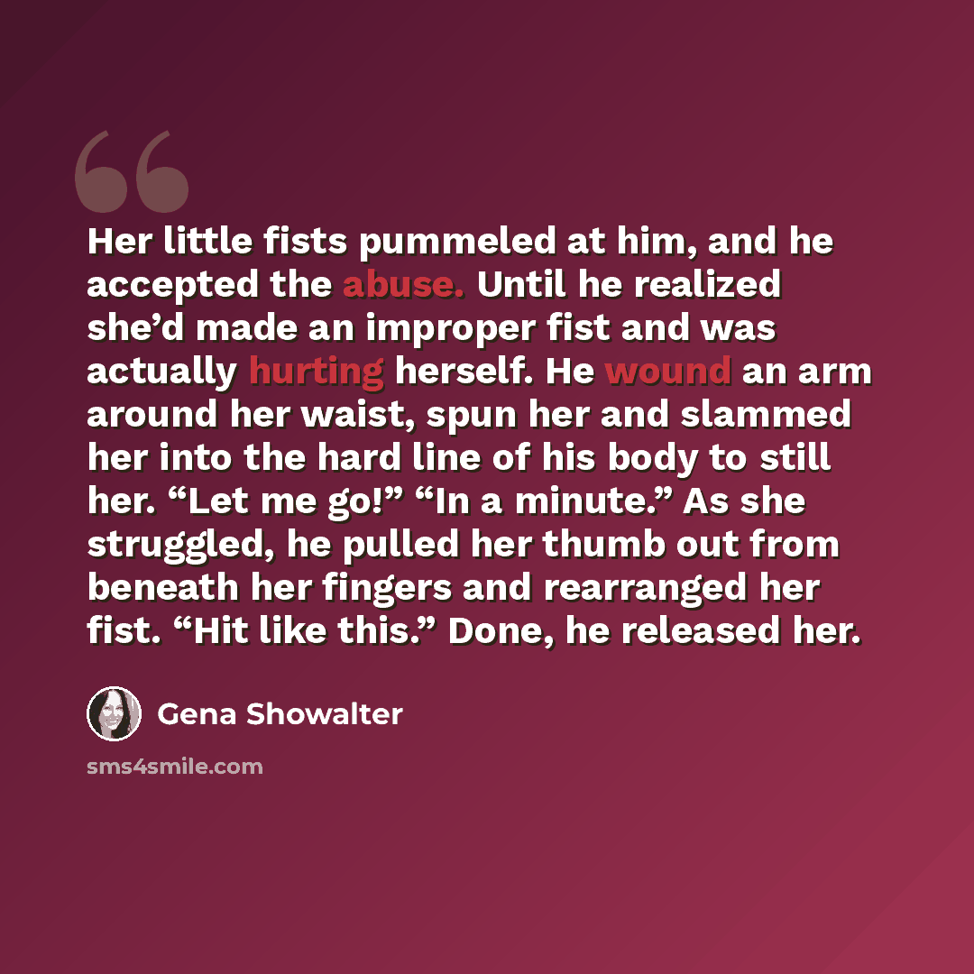 “Her little fists pummeled at him, and he accepted the abuse. Until he realized she’d made an improper fist and was actually hurting herself. He wound an arm around her waist, spun her and slammed her into the hard line of his body to still her. “Let me go!” “In a minute.” As she struggled, he…” quote by Gena Showalter