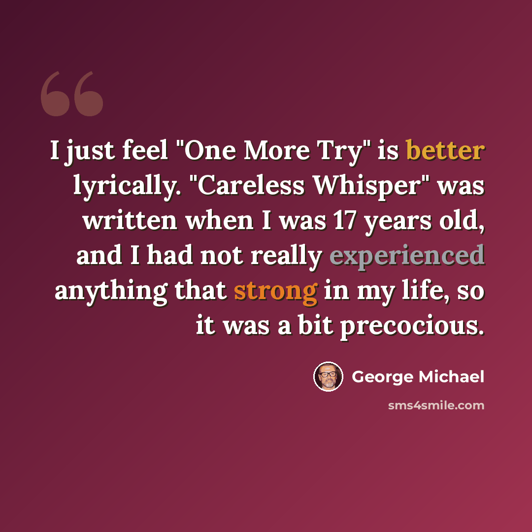 “I just feel "One More Try" is better lyrically. "Careless Whisper" was written when I was 17 years old, and I had not really experienced anything that strong in my life, so it was a bit precocious.” quote by George Michael