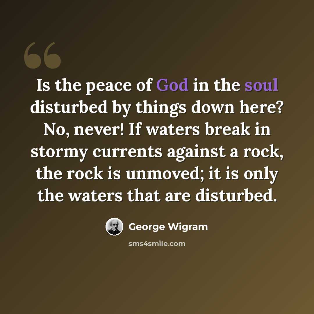“Is the peace of God in the soul disturbed by things down here? No, never! If waters break in stormy currents against a rock, the rock is unmoved; it is only the waters that are disturbed.” quote by George Wigram