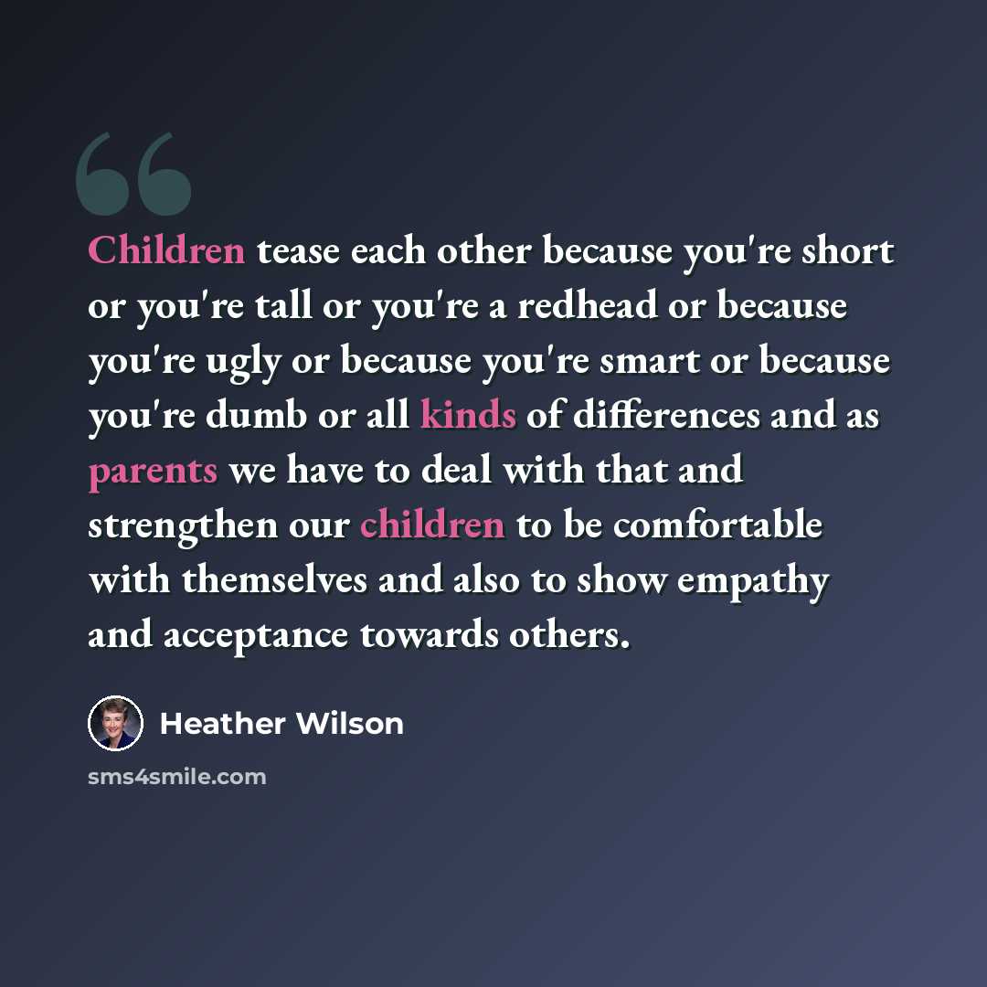 “Children tease each other because you're short or you're tall or you're a redhead or because you're ugly or because you're smart or because you're dumb or all kinds of differences and as parents we have to deal with that and strengthen our children to be comfortable with themselves and also to…” quote by Heather Wilson