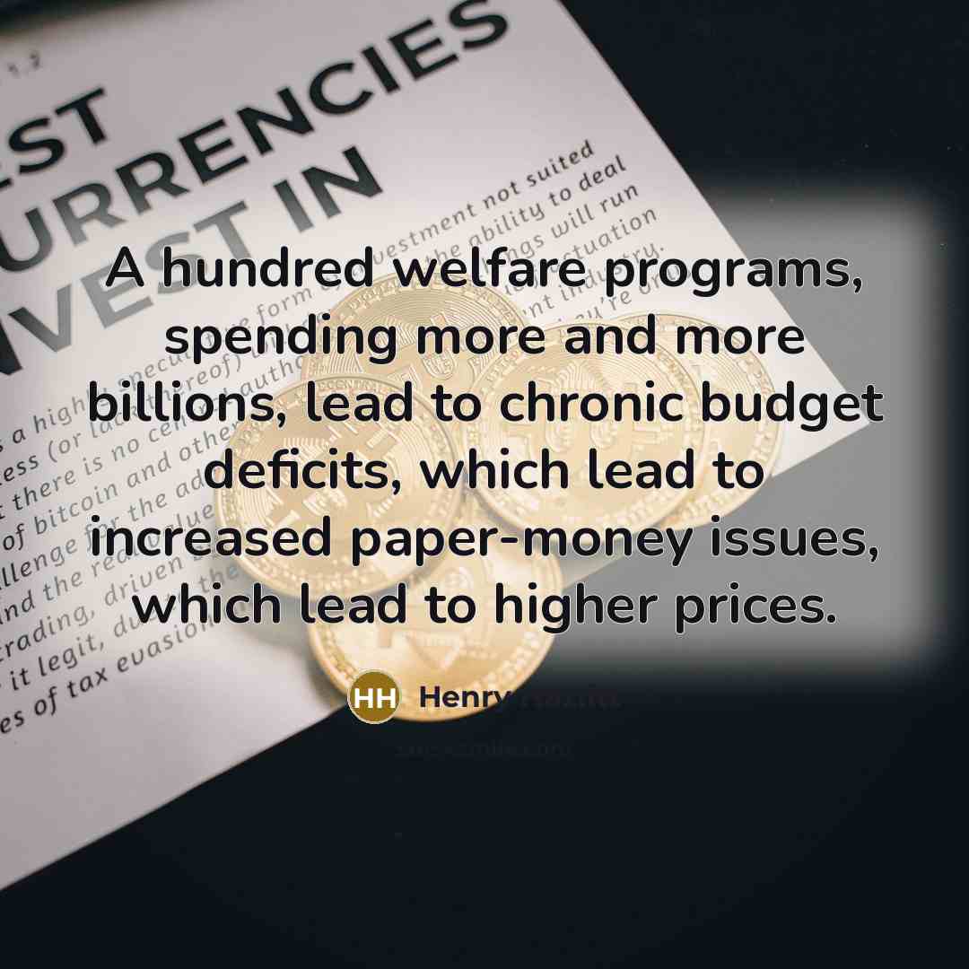 “A hundred welfare programs, spending more and more billions, lead to chronic budget deficits, which lead to increased paper-money issues, which lead to higher prices.” quote by Henry Hazlitt