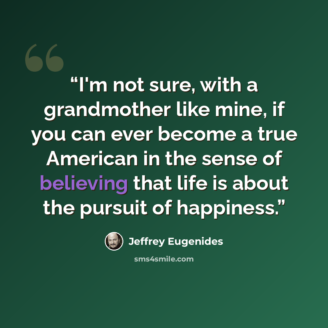 “I'm not sure, with a grandmother like mine, if you can ever become a true American in the sense of believing that life is about the pursuit of happiness.” quote by Jeffrey Eugenides
