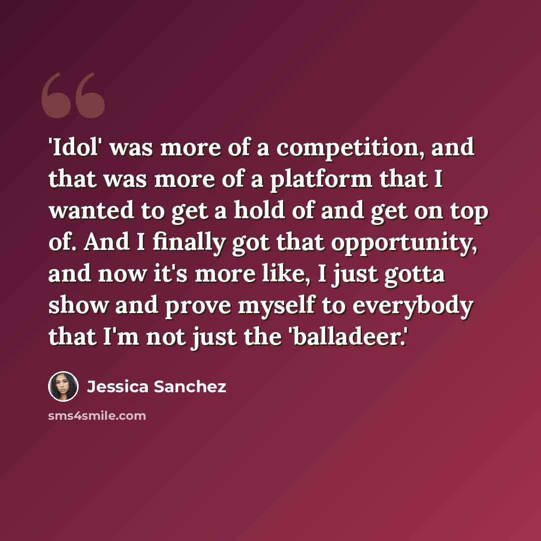 “'Idol' was more of a competition, and that was more of a platform that I wanted to get a hold of and get on top of. And I finally got that opportunity, and now it's more like, I just gotta show and prove myself to everybody that I'm not just the 'balladeer.'” quote by Jessica Sanchez