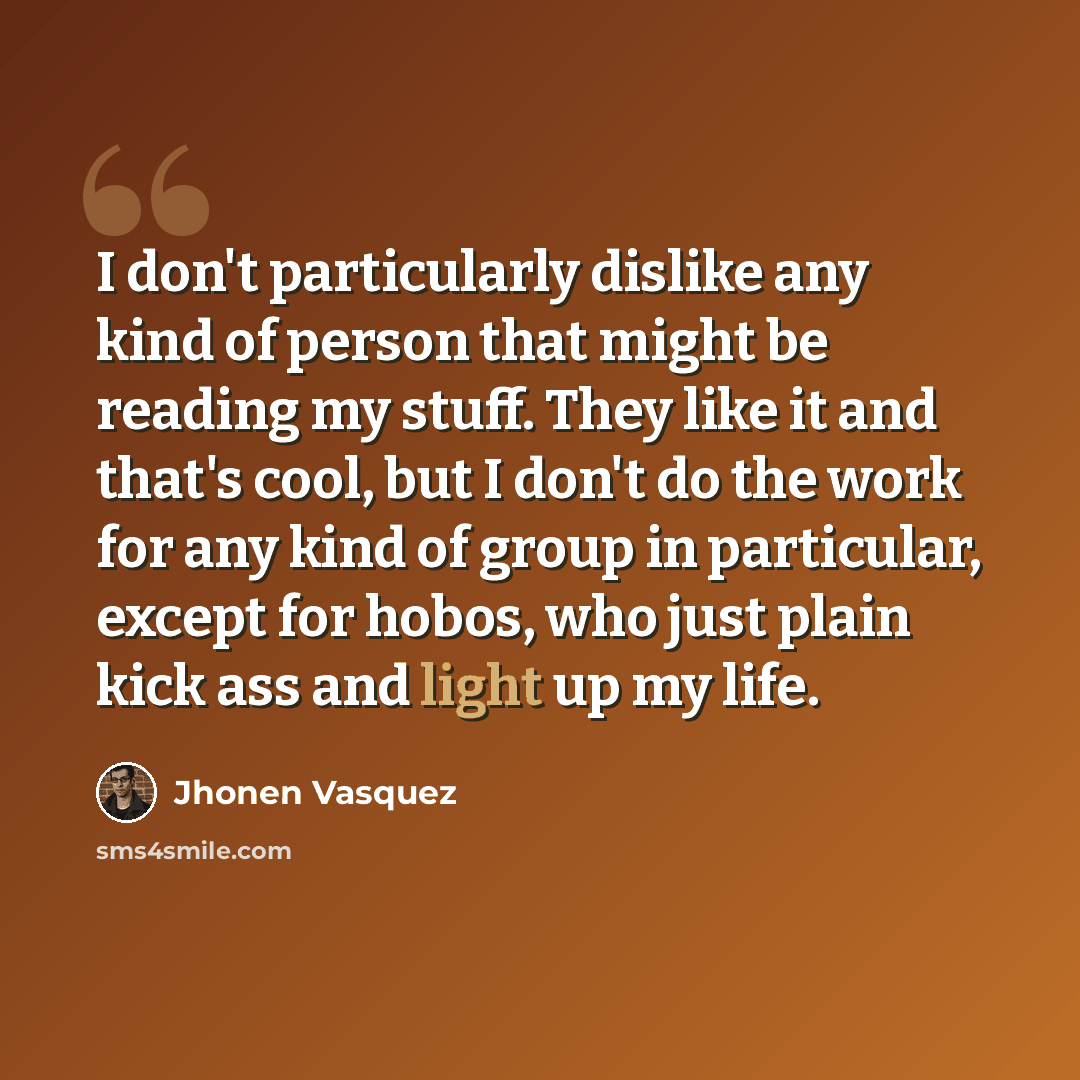 “I don't particularly dislike any kind of person that might be reading my stuff. They like it and that's cool, but I don't do the work for any kind of group in particular, except for hobos, who just plain kick ass and light up my life.” quote by Jhonen Vasquez