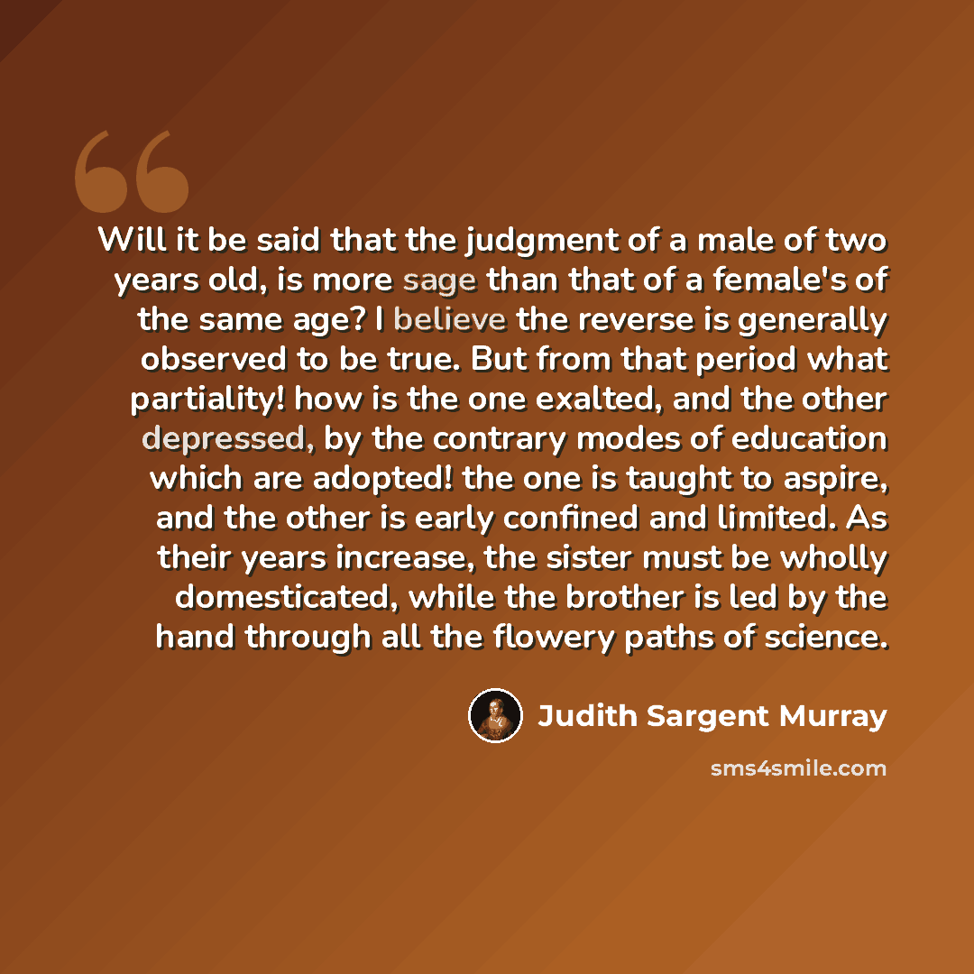 “Will it be said that the judgment of a male of two years old, is more sage than that of a female's of the same age? I believe the reverse is generally observed to be true. But from that period what partiality! how is the one exalted, and the other depressed, by the contrary modes of education…” quote by Judith Sargent Murray