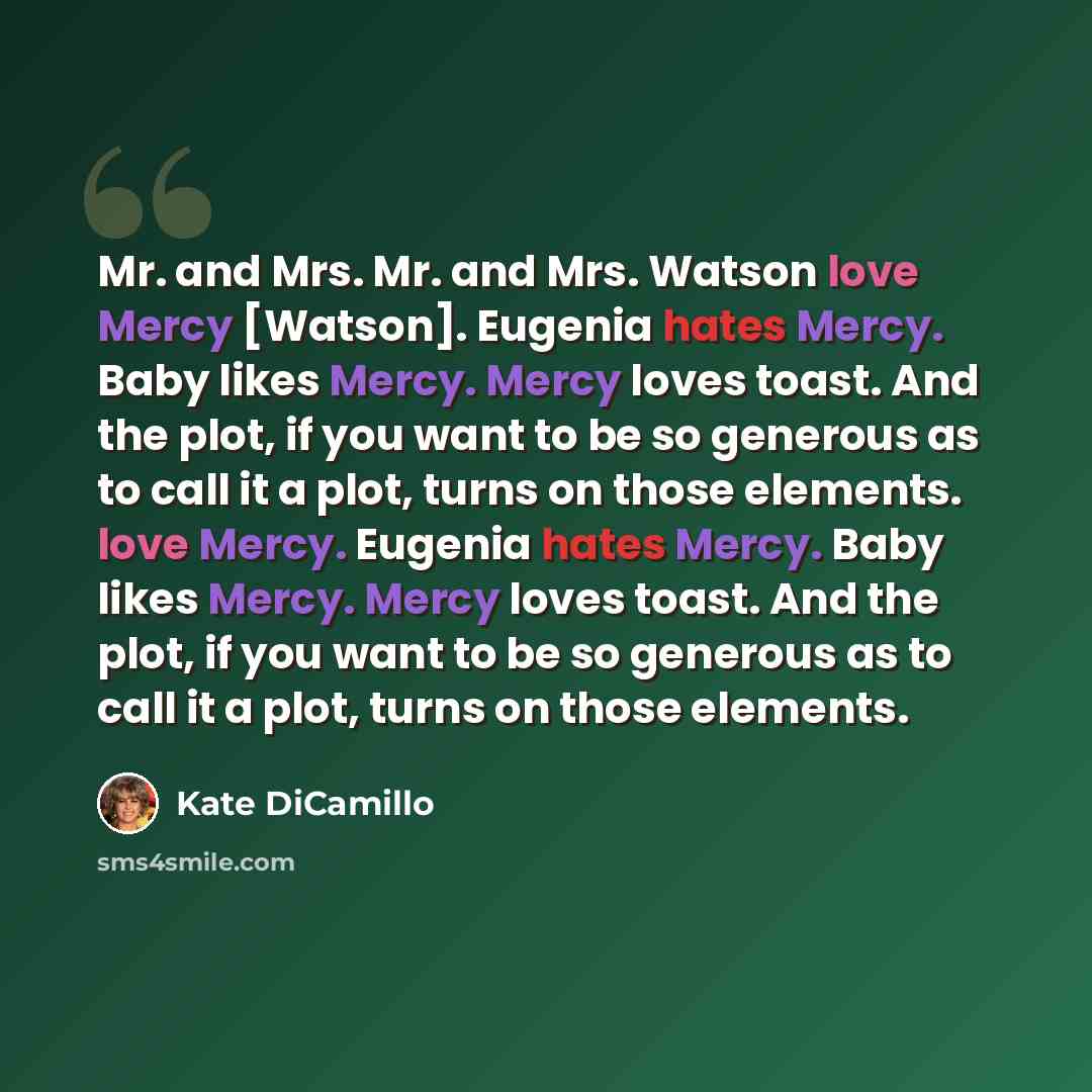 “Mr. and Mrs. Mr. and Mrs. Watson love Mercy [Watson]. Eugenia hates Mercy. Baby likes Mercy. Mercy loves toast. And the plot, if you want to be so generous as to call it a plot, turns on those elements. love Mercy. Eugenia hates Mercy. Baby likes Mercy. Mercy loves toast. And the plot, if you want…” quote by Kate DiCamillo