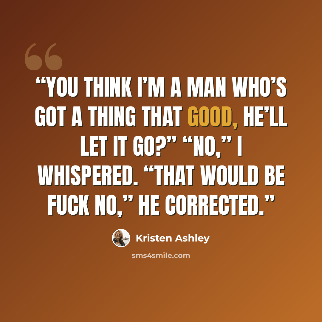 “You think I’m a man who’s got a thing that good, he’ll let it go?” “No,” I whispered. “That would be fuck no,” he corrected.” quote by Kristen Ashley