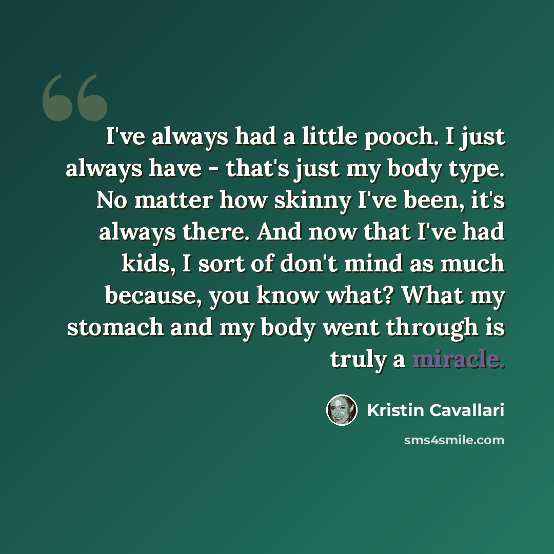 “I've always had a little pooch. I just always have - that's just my body type. No matter how skinny I've been, it's always there. And now that I've had kids, I sort of don't mind as much because, you know what? What my stomach and my body went through is truly a miracle.” quote by Kristin Cavallari