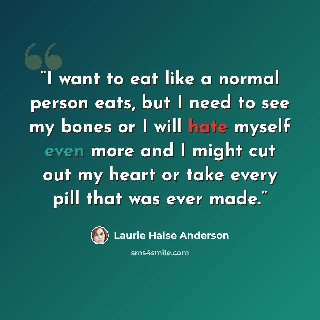 “I want to eat like a normal person eats, but I need to see my bones or I will hate myself even more and I might cut out my heart or take every pill that was ever made.” quote by Laurie Halse Anderson