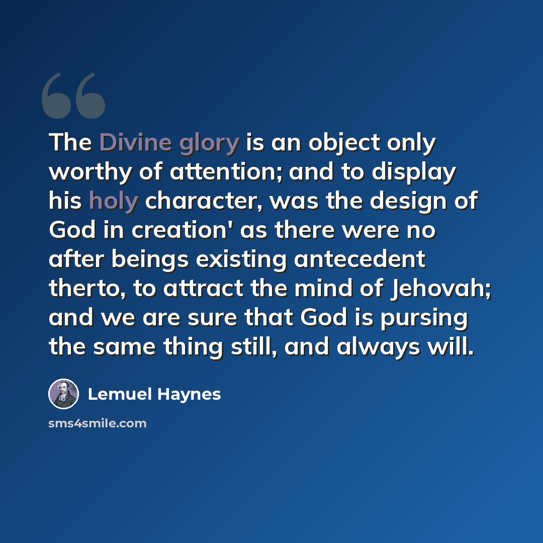 “The Divine glory is an object only worthy of attention; and to display his holy character, was the design of God in creation' as there were no after beings existing antecedent therto, to attract the mind of Jehovah; and we are sure that God is pursing the same thing still, and always will.” quote by Lemuel Haynes