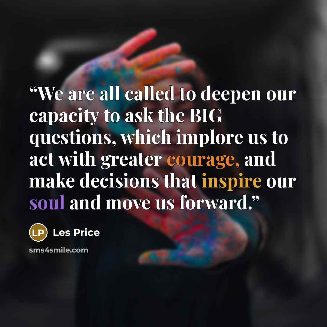 “We are all called to deepen our capacity to ask the BIG questions, which implore us to act with greater courage, and make decisions that inspire our soul and move us forward.” quote by Les Price