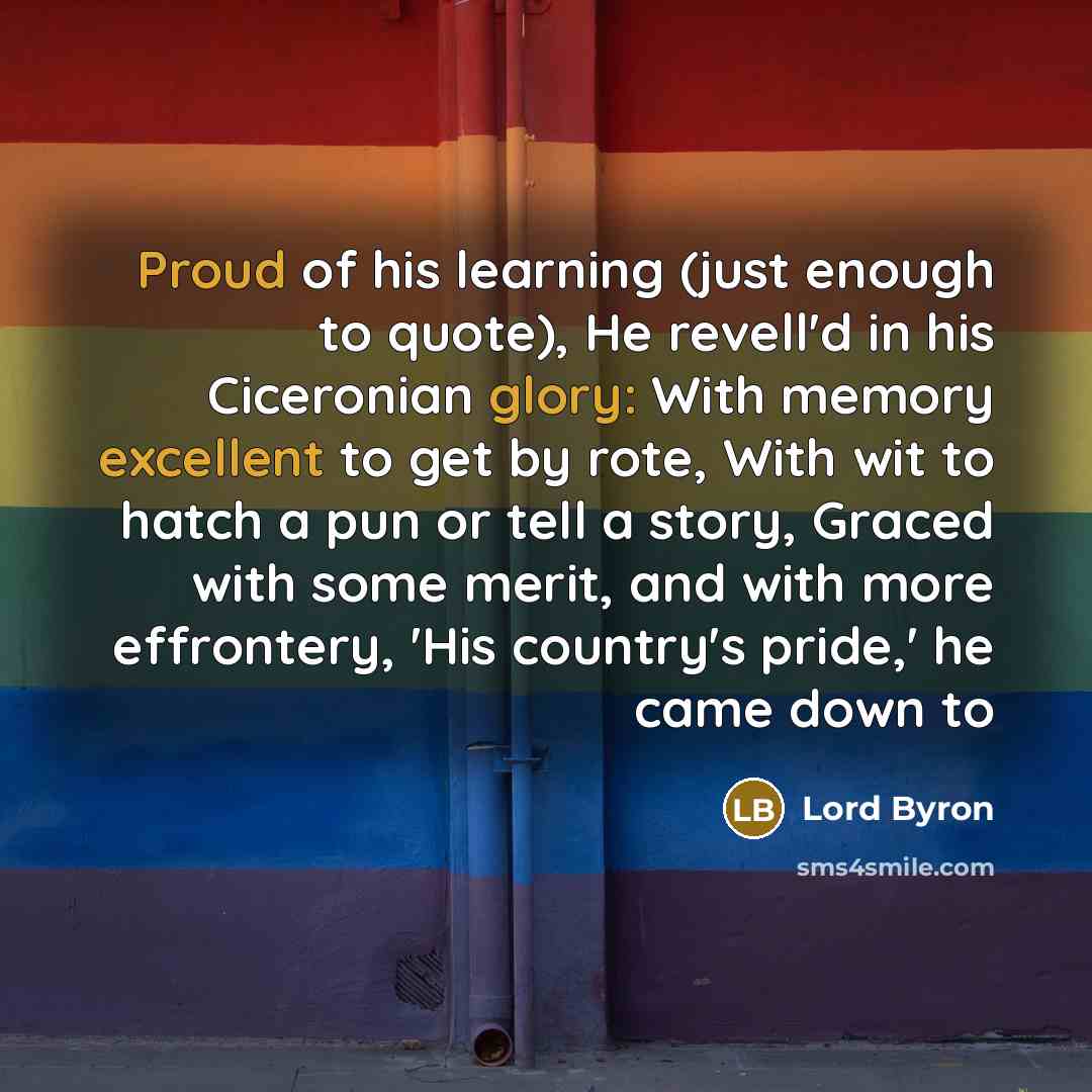 “Proud of his learning (just enough to quote), He revell'd in his Ciceronian glory: With memory excellent to get by rote, With wit to hatch a pun or tell a story, Graced with some merit, and with more effrontery, 'His country's pride,' he came down to” quote by Lord Byron