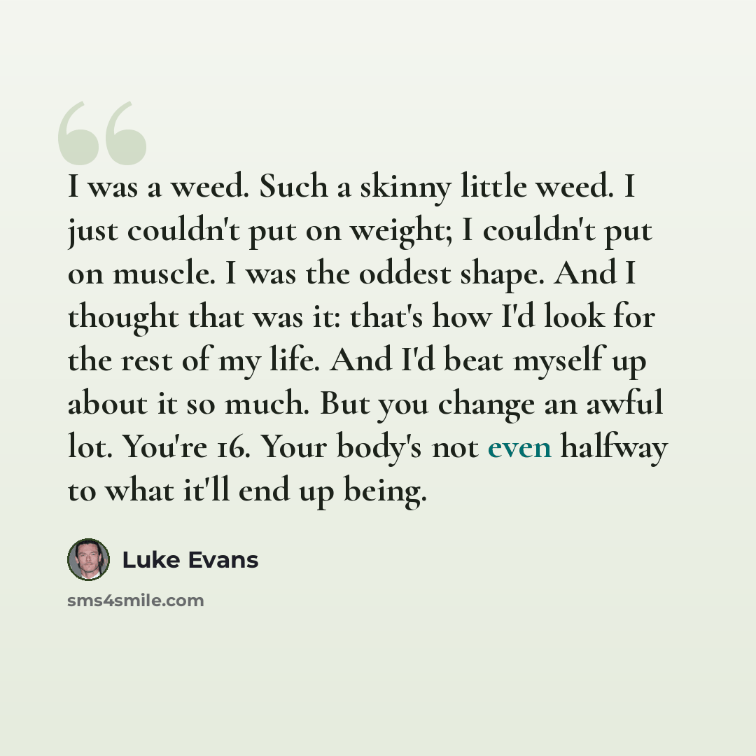 “I was a weed. Such a skinny little weed. I just couldn't put on weight; I couldn't put on muscle. I was the oddest shape. And I thought that was it: that's how I'd look for the rest of my life. And I'd beat myself up about it so much. But you change an awful lot. You're 16. Your body's not even…” quote by Luke Evans