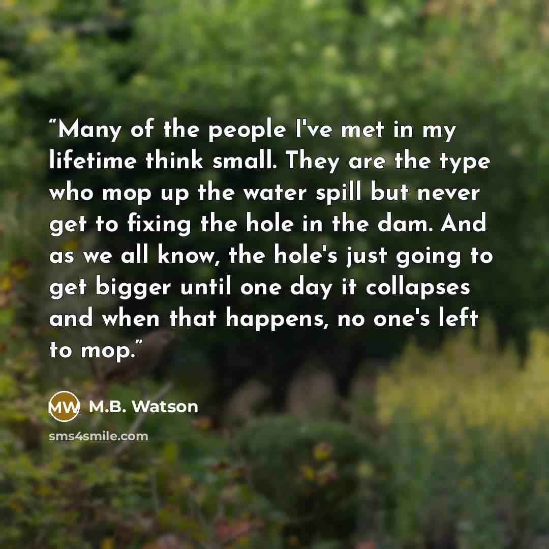 “Many of the people I've met in my lifetime think small. They are the type who mop up the water spill but never get to fixing the hole in the dam. And as we all know, the hole's just going to get bigger until one day it collapses and when that happens, no one's left to mop.” quote by M.B. Watson