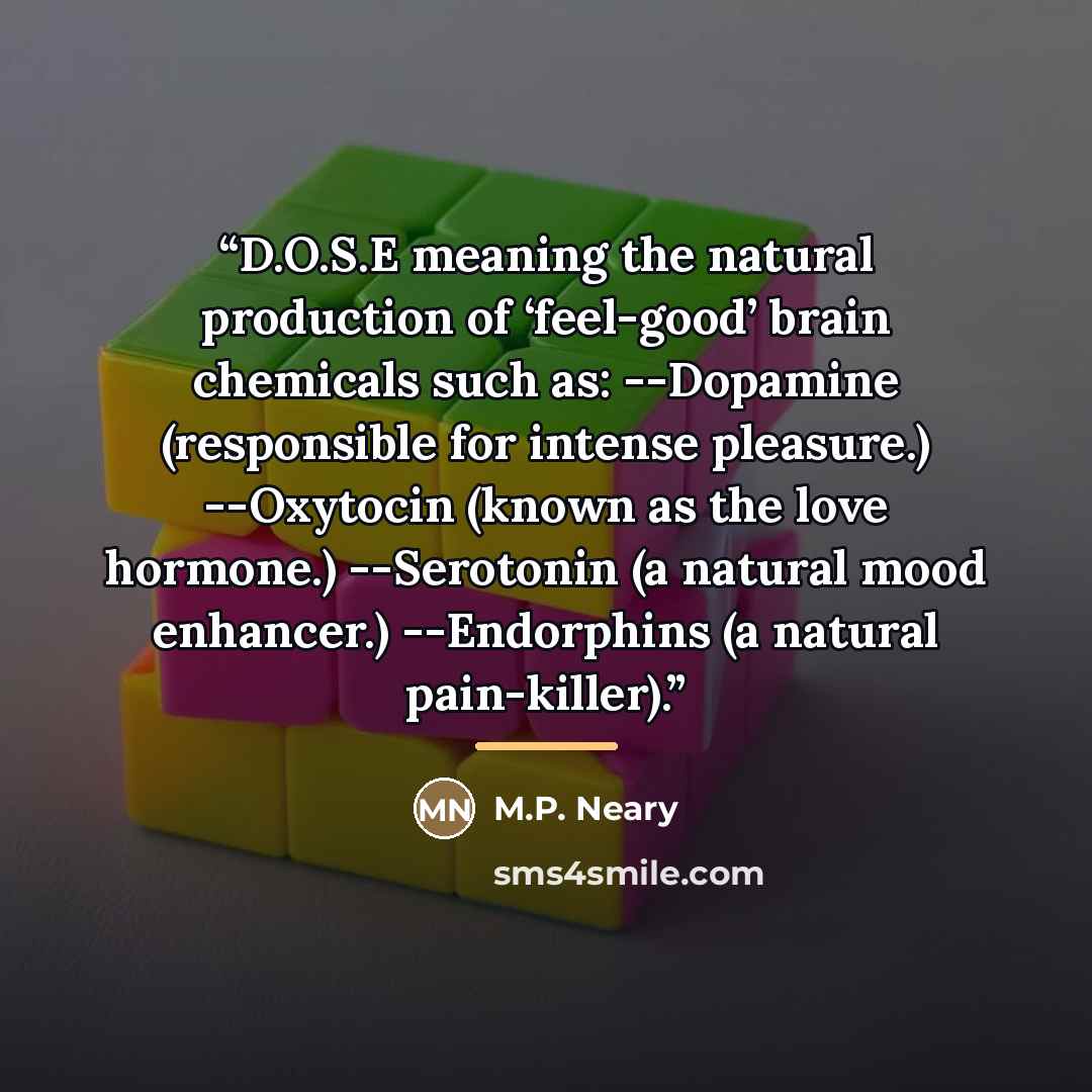 “D.O.S.E meaning the natural production of ‘feel-good’ brain chemicals such as: --Dopamine (responsible for intense pleasure.) --Oxytocin (known as the love hormone.) --Serotonin (a natural mood enhancer.) --Endorphins (a natural pain-killer).” quote by M.P. Neary
