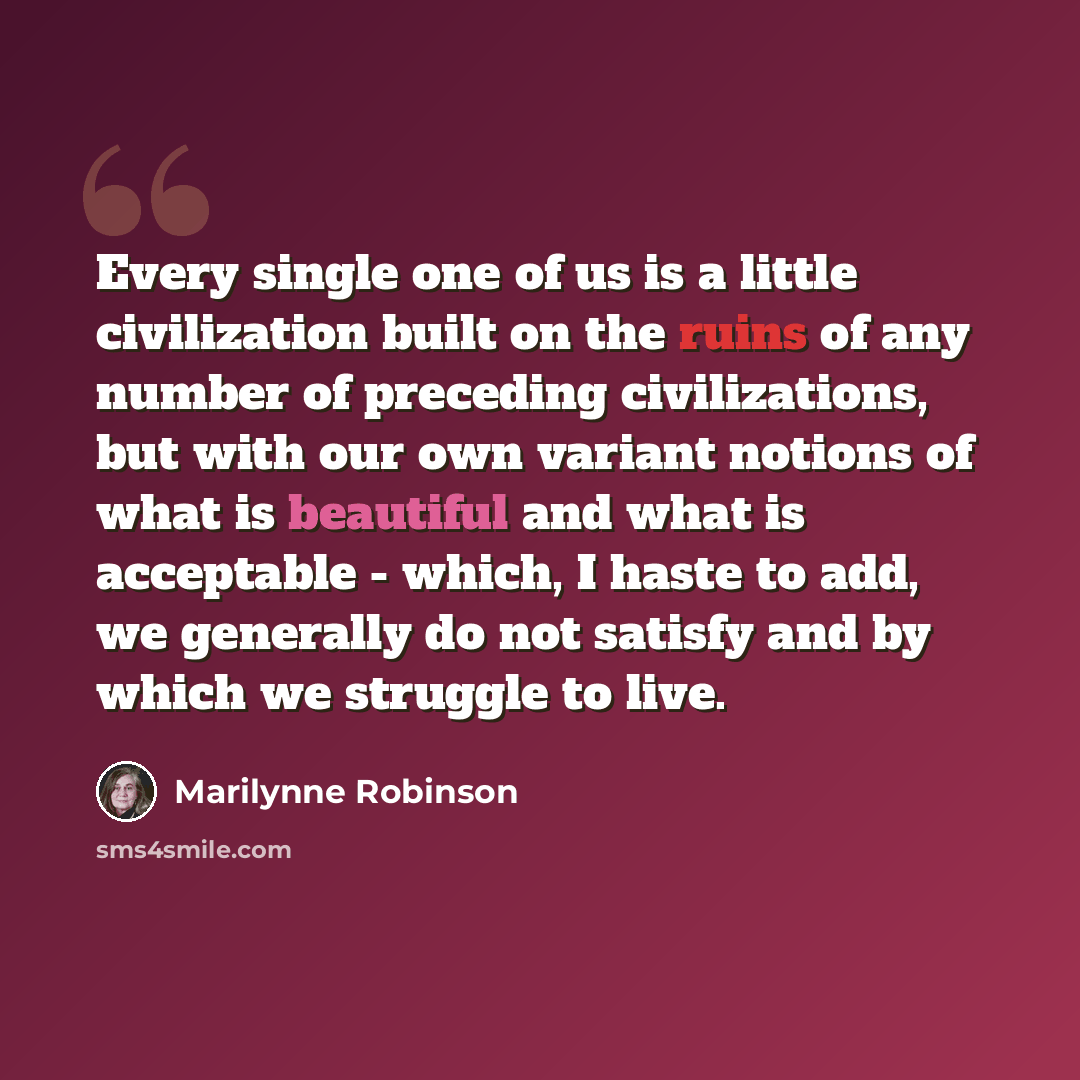 “Every single one of us is a little civilization built on the ruins of any number of preceding civilizations, but with our own variant notions of what is beautiful and what is acceptable - which, I haste to add, we generally do not satisfy and by which we struggle to live.” quote by Marilynne Robinson