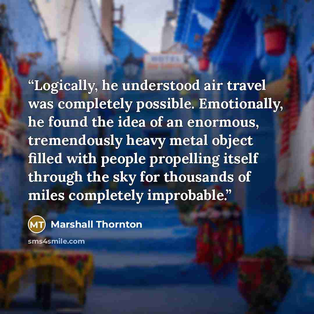 “Logically, he understood air travel was completely possible. Emotionally, he found the idea of an enormous, tremendously heavy metal object filled with people propelling itself through the sky for thousands of miles completely improbable.” quote by Marshall Thornton