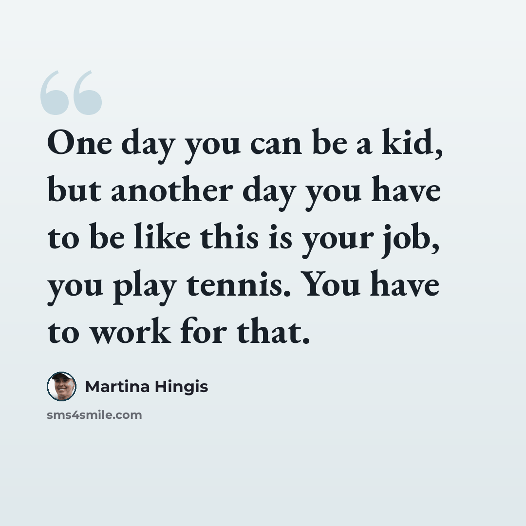 “One day you can be a kid, but another day you have to be like this is your job, you play tennis. You have to work for that.” quote by Martina Hingis