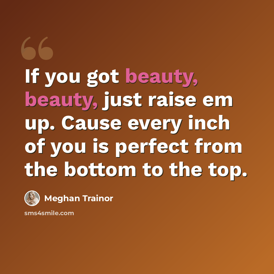 “If you got beauty, beauty, just raise em up. Cause every inch of you is perfect from the bottom to the top.” quote by Meghan Trainor