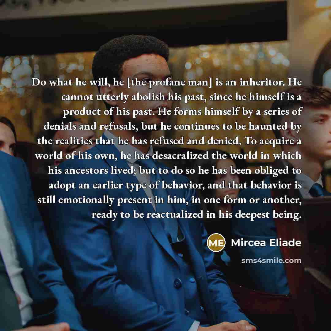 “Do what he will, he [the profane man] is an inheritor. He cannot utterly abolish his past, since he himself is a product of his past. He forms himself by a series of denials and refusals, but he continues to be haunted by the realities that he has refused and denied. To acquire a world of his own…” quote by Mircea Eliade