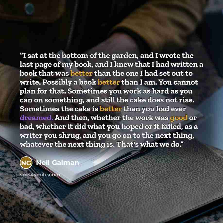 “I sat at the bottom of the garden, and I wrote the last page of my book, and I knew that I had written a book that was better than the one I had set out to write. Possibly a book better than I am. You cannot plan for that. Sometimes you work as hard as you can on something, and still the cake does…” quote by Neil Gaiman