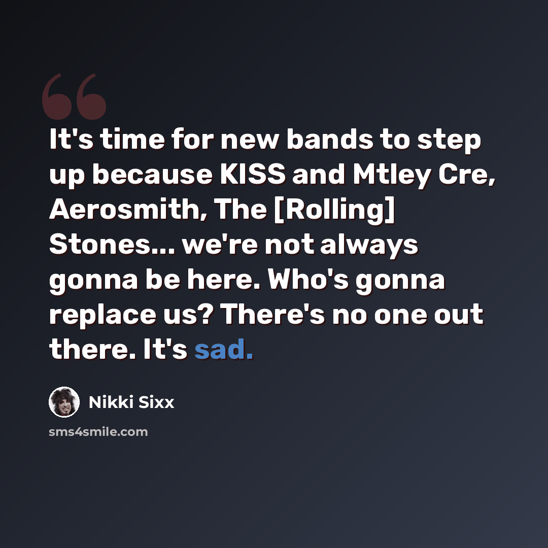 “It's time for new bands to step up because KISS and Mtley Cre, Aerosmith, The [Rolling] Stones... we're not always gonna be here. Who's gonna replace us? There's no one out there. It's sad.” quote by Nikki Sixx
