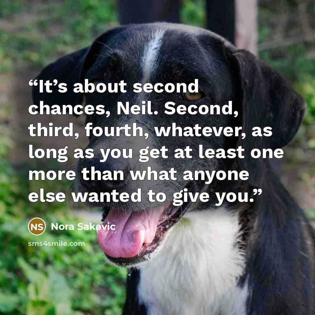 “It’s about second chances, Neil. Second, third, fourth, whatever, as long as you get at least one more than what anyone else wanted to give you.” quote by Nora Sakavic