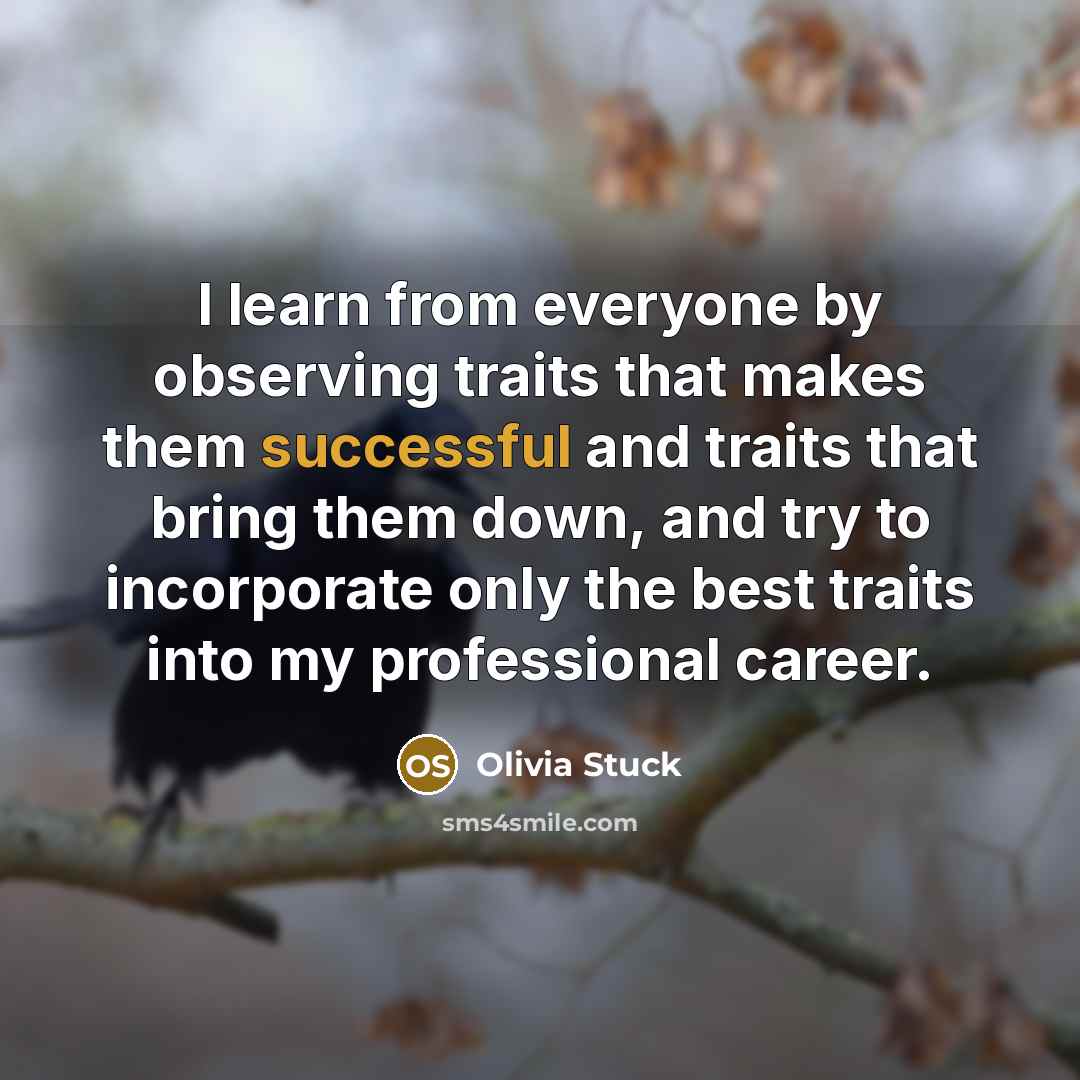 “I learn from everyone by observing traits that makes them successful and traits that bring them down, and try to incorporate only the best traits into my professional career.” quote by Olivia Stuck
